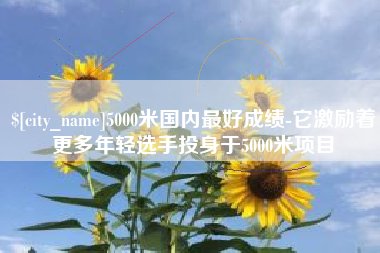 广西5000米国内最好成绩-它激励着更多年轻选手投身于5000米项目