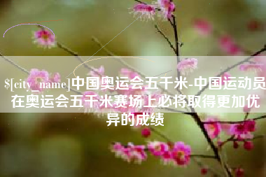 广西中国奥运会五千米-中国运动员在奥运会五千米赛场上必将取得更加优异的成绩