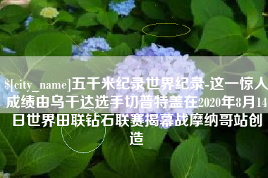 广西五千米纪录世界纪录-这一惊人成绩由乌干达选手切普特盖在2020年8月14日世界田联钻石联赛揭幕战摩纳哥站创造