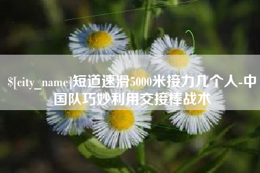广西短道速滑5000米接力几个人-中国队巧妙利用交接棒战术