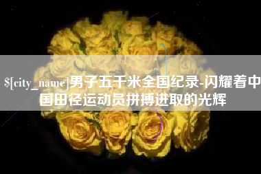 广西男子五千米全国纪录-闪耀着中国田径运动员拼搏进取的光辉