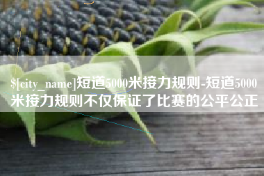 广西短道5000米接力规则-短道5000米接力规则不仅保证了比赛的公平公正