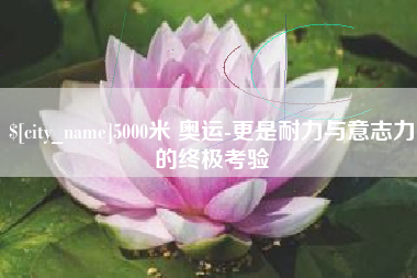 广西5000米 奥运-更是耐力与意志力的终极考验