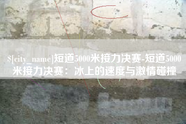 广西短道5000米接力决赛-短道5000米接力决赛：冰上的速度与激情碰撞