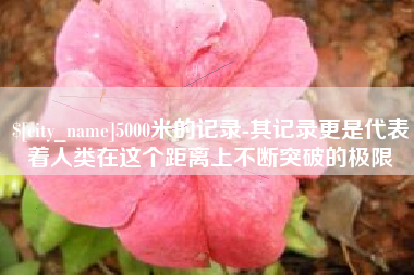 广西5000米的记录-其记录更是代表着人类在这个距离上不断突破的极限