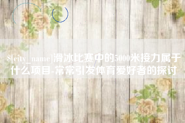 广西滑冰比赛中的5000米接力属于什么项目-常常引发体育爱好者的探讨