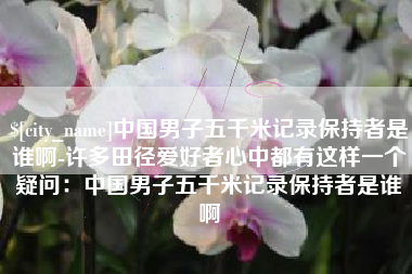 广西中国男子五千米记录保持者是谁啊-许多田径爱好者心中都有这样一个疑问：中国男子五千米记录保持者是谁啊