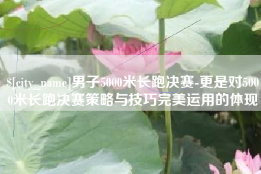 广西男子5000米长跑决赛-更是对5000米长跑决赛策略与技巧完美运用的体现