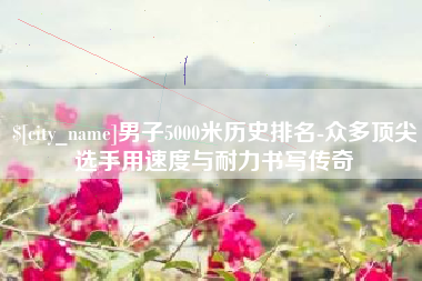 广西男子5000米历史排名-众多顶尖选手用速度与耐力书写传奇