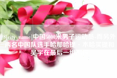 广西中国5000米男子运动员-而另外两名中国队选手哈那哈提·木哈买提和吴宇在最后一组出场