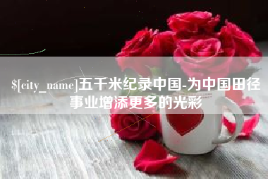 广西五千米纪录中国-为中国田径事业增添更多的光彩